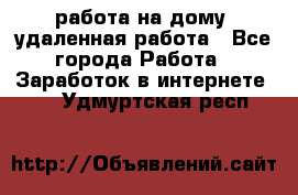 работа на дому, удаленная работа - Все города Работа » Заработок в интернете   . Удмуртская респ.